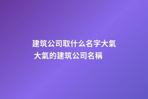 建筑公司取什么名字大氣 大氣的建筑公司名稱-第1張-公司起名-玄機(jī)派